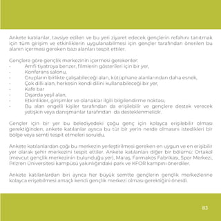 Ankete katılanlar, tavsiye edilen ve bu yeri ziyaret edecek gençlerin refahını tanıtmak
için tüm girişim ve etkinliklerin uygulanabilmesi için gençler tarafından önerilen bu
alanın içermesi gereken bazı alanları tespit ettiler.
Gençlere göre gençlik merkezinin içermesi gerekenler:
• Amﬁ tiyatroya benzer, ﬁlmlerin gösterileri için bir yer,
• Konferans salonu,
• Grupların birlikte çalışabileceği alan, kütüphane alanlarından daha esnek,
• Çok dilli alan, herkesin kendi dilini kullanabileceği bir yer,
• Kafe bar
• Dışarda yeşil alan,
• Etkinlikler, girişimler ve olanaklar ilgili bilgilendirme noktası,
• Bu alan engelli kişiler tarafından da erişilebilir ve gençlere destek verecek
yetişkin veya danışmanlar tarafından da desteklenmelidir.
Gençler için bir yer bu belediyedeki çoğu genç için kolayca erişilebilir olması
gerektiğinden, ankete katılanlar ayrıca bu tür bir yerin nerde olmasını istedikleri bir
bölge veya semti tespit etmeleri soruldu.
Ankete katılanlardan çoğı bu merkezin yerleştirilmesi gereken en uygun ve en erişibilir
yer olarak şehir merkezini tespit ettiler. Ankete katılanları diğer bir bölümü: Ortakol
(mevcut gençlik merkezinin bulunduğu yer), Maraş, Farmakos Fabrikası, Spor Merkezi,
Prizren Üniversitesi kampüsü yakınlığındaki park ve KFOR kampını önerdiler.
Ankete katılanlardan biri ayrıca her büyük semtte gençlerin gençlik merkezlerine
kolayca erişebilmesi amaçlı kendi gençlik merkezi olması gerektiğini önerdi.
83
 