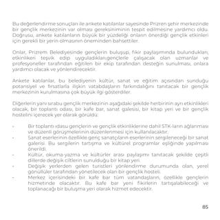 Bu değerlendirme sonuçları ile ankete katılanlar sayesinde Prizren şehir merkezinde
bir gençlik merkezinin var olması gereksiniminin tespit edilmesine yardımcı oldu.
Doğrusu, ankete katılanların büyük bir yüzdeliği onların önerdiği gençlik etkinleri
için gerekli bir yerin olmasının öneminden bahsettiler.
Onlar, Prizrem Belediyesinde gençlerin buluşup, ﬁkir paylaşımında bulundukları,
etkinlikeri teşvik edip uyguladıkları,gençlerle çalışacak olan uzmanlar ve
profesyoneller tarafından eğitilen bir ekip tarafından desteğin sunulması, onlara
yardımcı olacak ve yönlendirecektir.
Ankete katılanlar, bu belediyenin kültür, sanat ve eğitim açısından sunduğu
potansiyel ve fırsatlarla ilişkin vatabdaşların farkındalığını tanıtacak bir gençlik
merkezinin kurulmasına çok büyük ilgi gösterdiler.
Diğerlerin yanı sırabu gençlik merkezinin aşağıdaki şekilde herbirinin ayrı etkinlikleri
olacak, bir toplantı odası, bir kafe bar, sanat galesisi, bir kitap yeri ve bir gençlik
hostelini içerecek yer olarak görüldü:
- Bir toplantı ıdasu gençlerin ve gençlik etkinliklerine dahil STK-ların ağlanması
ve düzenli görüşmelerinin düzenlenmesi için kullanılacaktır.
- Sanat eserlerinin özellikle genç sanatçıların eserlerinin sergileneceği bir sanat
galerisi. Bu sergilerin tartışma ve kültürel programlar eşliğinde yapılması
önerildi.
- Kültür, okuma-yazma ve kültürler arası paylaşımı tanıtacak şekilde çeşitli
dillerde değişik ciltlerin sunulduğu bir kitap yeri.
- Değişik yerlerden gelen turistleri yönlendirme durumunda olan, yerel
gönüllüler tarafından yönetilecek olan bir gençlik hosteli.
- Merkez içerisindeki bir kafe bar tüm vatandaşların, özellikle gençlerin
hizmetinde olacaktır. Bu kafe bar yeni ﬁkirlerin tartışalabileceği ve
toplanacağı bir buluşma yeri olarak hizmet edecektir.
85
RECOMMENDATIONS
 