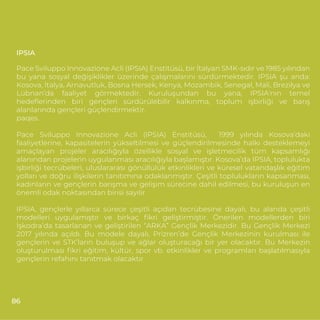 IPSIA
Pace Sviluppo Innovazione Acli (IPSIA) Enstitüsü, bir İtalyan SMK-sıdır ve 1985 yılından
bu yana sosyal değişiklikler üzerinde çalışmalarını sürdürmektedir. IPSIA şu anda:
Kosova, İtalya, Arnavutluk, Bosna Hersek, Kenya, Mozambik, Senegal, Mali, Brezilya ve
Lübnan’da faaliyet görmektedir. Kuruluşundan bu yana, IPSIA'nın temel
hedeﬂerinden biri gençleri sürdürülebilir kalkınma, toplum işbirliği ve barış
alanlarında gençleri güçlendirmektir.
paqes.
Pace Sviluppo Innovazione Acli (IPSIA) Enstitüsü, 1999 yılında Kosova’daki
faaliyetlerine, kapasitelerin yükseltilmesi ve güçlendirilmesinde halkı desteklemeyi
amaçlayan projeler aracılığıyla özellikle sosyal ve işletmecilik tüm kapsamlığı
alanından projelerin uygulanması aracılığıyla başlamıştır. Kosova’da IPSIA, toplulukta
işbirliği tecrübeleri, uluslararası gönüllülük etkinlikleri ve küresel vatandaşlık eğitim
yolları ve doğru ilişkilerin tanıtımına odaklanmıştır. Çeşitli toplulukların kapsanması,
kadınların ve gençlerin barışma ve gelişim sürecine dahil edilmesi, bu kuruluşun en
önemli odak noktasından birisi sayılır.
IPSIA, gençlerle yıllarca sürece çeşitli açıdan tecrübesine dayalı, bu alanda çeşitli
modelleri uygulamıştır ve birkaç ﬁkri geliştirmiştir. Önerilen modellerden biri
İşkodra’da tasarlanan ve geliştirilen “ARKA” Gençlik Merkezidir. Bu Gençlik Merkezi
2017 yılında açıldı. Bu modele dayalı, Prizren’de Gençlik Merkezinin kurulması ile
gençlerin ve STK’ların buluşup ve ağlar oluşturacağı bir yer olacaktır. Bu Merkezin
oluşturulması ﬁkri eğitim, kültür, spor vb. etkinlikler ve programları başlatılmasıyla
gençlerin refahını tanıtmak olacaktır.
86
 