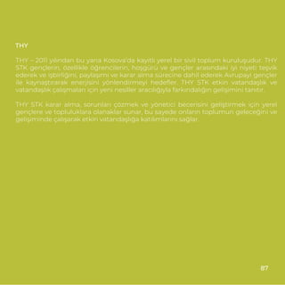 THY
THY – 2011 yılından bu yana Kosova’da kayıtlı yerel bir sivil toplum kuruluşudur. THY
STK gençlerin, özellikle öğrencilerin, hoşgürü ve gençler arasındaki iyi niyeti teşvik
ederek ve işbirliğini, paylaşımı ve karar alma sürecine dahil ederek Avrupayi gençler
ile kaynaştırarak enerjisini yönlendirmeyi hedeﬂer. THY STK etkin vatandaşlık ve
vatandaşlık çalışmaları için yeni nesiller aracılığıyla farkındalığın gelişimini tanıtır.
THY STK karar alma, sorunları çözmek ve yönetici becerisini geliştirmek için yerel
gençlere ve topluluklara olanaklar sunar, bu sayede onların toplumun geleceğini ve
gelişiminde çalışarak etkin vatandaşlığa katılımlarını sağlar.
87
 