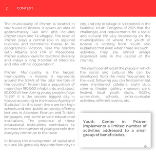 2. CONTEXT
The Municipality of Prizren is located in
south-east of Kosovo. It covers an area of
approximately 640 km2
and includes
Prizren town and 74 villages7
. The town of
Prizren plays a central role in regional
business and commerce thanks to its
geographical location, near the borders
with Albania and FYR of Macedonia.
Prizren is also known for its ethnic diversity
and enjoys a long tradition of tolerance
and inter-ethnic cooperation8
.
Prizren Municipality is the largest
municipality in Kosovo: it represents
around the 5.94% of the total territory of
the country9
. Prizren has a population of
more than 180.000 inhabitants, and about
50.000 of them being young people of age
15-2910
. It is the second biggest city in
Kosovo according to the Kosovo Agency of
Statistics11
. In this town there are ten high
schools and one public university, offering
lectures in Albanian, Bosnian and Turkish
languages, and some private educational
institutions. The presence of these
educational institutions contributes to
increase the number of young people that
everyday commute to the town.
In Kosovo the development of social and
cultural life generally depends from city to
city, and city to village. It is reported in the
National Youth Congress of 2018 that the
challenges and requirements for a social
and cultural life vary depending on the
municipalities of where the youth of
Kosovo is coming from. Youth also
explained that even when there are such
activities, they are almost always
organized only in the capital of the
country.
The youth identiﬁed all the places in which
the social and cultural life can be
developed, from the most frequented to
the least, following you can ﬁnd some that
were mentioned: cafeteria, night club,
cinema, theater, gallery, museum, park,
festival, local youth clubs, NGO-s,
universities, schools, extra-curricular
activities, different events, etc.
Youth Center in Prizren
implements a limited number of
activities addressed to a small
group of beneﬁciaries.
9
 