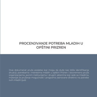 PROCENJIVANJE POTREBA MLADIH U
OPŠTINI PRIZREN
Ovaj dokumanat pruža podatke koji mogu da služe kao bliža identiﬁkacija
situaciji, potrebama i interesima mladih u opštini Prizren i istovremeno pruža
organizacijama, javnim institucijama i drugim akterima koji rade sa mladima,
materijal za pružanje mogućnosti i programa zasnovane direktno na potrebe
ovih mladih ljudi.
 