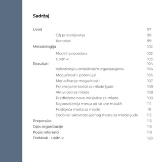Uvod 97
Cilj procenjivanja 98
Kontekst 99
Metodologija 102
Model i procedura 102
Upitnik 103
Rezultati 104
Volontiranjeuomladinskimorganizacijama 104
Mogućnosti i potencijal 105
Menađiranje mogućnosti 107
Potencijalne koristi za mlade ljude 108
Aktivnosti za mlade 108
Predložene nove inicijative za mlade 108
Najposećenija mesta od strane mladih 111
Postojeća mesta za mlade 111
Osobine i aktivnosti jednog mesta za mlade ljude 112
Preporuke 115
Opis organizacije 116
Popis referenci 119
Dodatak - upitnik 120
Sadržaj
 