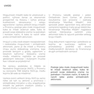 UVOD
Mogućnosti mladih kako bi učestvovali u
politici, njihove šanse za ekonomski
prosperitet na Kosovu i njihov pristup
kvalitetnom obrazovanju i ostaju
ograničene1
. Uprkos velikom broju mladih
u Prizrenu, postoje jako male mogućnosti
kako bi mladi istaknuli sebe, kako bi
proveli svoje slobodno vreme na potreban
i koristan način, ili kako bi razvili sebe
preko omladinskih aktivnosti.
Imajući u vidu visok stepen nezaposlenosti
i nedostatka mogućnosti i omladinskih
aktivnosti, jasno je da mladi u Prizrenu
imaju puno slobodnog vremena, koje
provode šetnjom u gradu, uglavnom u
lokalnim kaﬁćima2
. Slobodno vreme
među mladima najčešće se provodi
gledanjem televizije i slušanjem muzike
kao i izlazak sa prijateljima3
.
Na osnovu podataka iz Odjela za
Nevladine Organizacije (NVO), u Prizrenu
su osnovane 708 lokalne NVO–je, među
kojima 58 rade sa mladima4
.
Uprkos ovom velikom broju NVO-ja, samo
neke od njih su aktivne u promociji i
omladinskoj inicijativi u cilju angažovanja
mladih ka jednom visokom učešću u
javnom životu i u zajednici5
.
U Prizrenu takođe postoji i jedan
Omladinski Javni Centar, ali prema
rezultatima ove procene i zadnjeg
istraživanja "Manifest Mladih", ona
sprovodi jedan ograničen broj aktivnosti
usmerene kajednoj maloj grupi dobitnika.
Istraživanje "Manifest Mladih" naglašava
važnost. Održavanja različitih vrsta
aktivnosti kako bi ispunili potrebe velikog
broja mladih.
Ovaj dokument napominje i poteškoće sa
kojima se suočavaju opštine u
pronalaženju podrške od strane
međunarodnih donatora za ﬁnansiranje
drugih omladinskih centara6
.
Postoje jako male mogućnosti kako
bi mladi istaknuli sebe, kako bi
proveli svoje slobodno vreme na
potreban i koristan način, ili kako bi
razvili sebe preko omladinskih
aktivnosti.
97
 