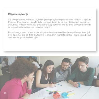 Cilj procenjivanja
Cilj ove procene je da pruži jedan jasan pregled o potrebama mladih u opštini
Prizren. Procena je takođe bila i povod kako bi se identiﬁkovale inicijative i
aktivnosti mladih koji sada postoje u ovoj opštini i ako su one dovoljne kako bi
se ispunili zahtevi i razne potrebe mladih.
Pored ovoga, ova procena doprinosi u shvatanju mišljenja mladih o potencijalu
ove opštine što se tiče kulturnih i prirodnih karakteristika i kako mladi ove
opštine mogu dobiti od njih.
98
 