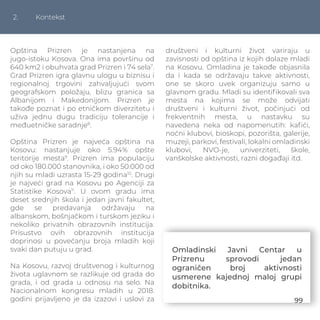 2. Kontekst
Opština Prizren je nastanjena na
jugo-istoku Kosova. Ona ima površinu od
640 km2 i obuhvata grad Prizren i 74 sela7
.
Grad Prizren igra glavnu ulogu u biznisu i
regionalnoj trgovini zahvaljujući svom
geografskom položaju, blizu granica sa
Albanijom i Makedonijom. Prizren je
takođe poznat i po etničkom diverzitetu i
uživa jednu dugu tradiciju tolerancije i
međuetničke saradnje8
.
Opština Prizren je najveća opština na
Kosovu: nastanjuje oko 5.94% opšte
teritorije mesta9
. Prizren ima populaciju
od oko 180.000 stanovnika, i oko 50.000 od
njih su mladi uzrasta 15-29 godina10
. Drugi
je najveći grad na Kosovu po Agenciji za
Statistike Kosova11
. U ovom gradu ima
deset srednjih škola i jedan javni fakultet,
gde se predavanja održavaju na
albanskom, bošnjačkom i turskom jeziku i
nekoliko privatnih obrazovnih institucija.
Prisustvo ovih obrazovnih institucija
doprinosi u povećanju broja mladih koji
svaki dan putuju u grad.
Na Kosovu, razvoj društvenog i kulturnog
života uglavnom se razlikuje od grada do
grada, i od grada u odnosu na selo. Na
Nacionalnom kongresu mladih u 2018.
godini prijavljeno je da izazovi i uslovi za
društveni i kulturni život variraju u
zavisnosti od opština iz kojih dolaze mladi
na Kosovu. Omladina je takođe objasnila
da i kada se održavaju takve aktivnosti,
one se skoro uvek organizuju samo u
glavnom gradu. Mladi su identiﬁkovali sva
mesta na kojima se može odvijati
društveni i kulturni život, počinjući od
frekventnih mesta, u nastavku su
navedena neka od napomenutih: kaﬁći,
noćni klubovi, bioskopi, pozorišta, galerije,
muzeji, parkovi, festivali, lokalni omladinski
klubovi, NVO-je, univerziteti, škole,
vanškolske aktivnosti, razni događaji itd.
Omladinski Javni Centar u
Prizrenu sprovodi jedan
ograničen broj aktivnosti
usmerene kajednoj maloj grupi
dobitnika.
99
 