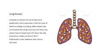 Lung Disease
Smoking can increase the risk of lung cancer
significantly. In fact, lung cancer is the first cause of
death as a danger to smoking. Male smokers have
an increased risk of lung cancer up to 25 times, and
women have increased up to 25.7 times. Not only
lung cancer, smokers are also at risk of
inflammation in the respiratory tract, such as
bronchitis
 