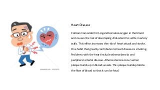 Heart Disease
Carbon monoxide from cigarettes takes oxygen in the blood
and causes the risk of developing cholesterol to settle in artery
walls. This effect increases the risk of heart attack and stroke.
One habit that greatly contributes to heart disease is smoking.
Problems with the heart include atherosclerosis and
peripheral arterial disease. Atherosclerosis occurs when
plaque builds up in blood vessels. This plaque buildup blocks
the flow of blood so that it can be fatal.
 