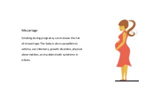 Smoking during pregnancy can increase the risk
of miscarriage. The baby is also susceptible to
asthma, ear infections, growth disorders, physical
abnormalities, and sudden death syndrome in
infants.
Miscarriage
 