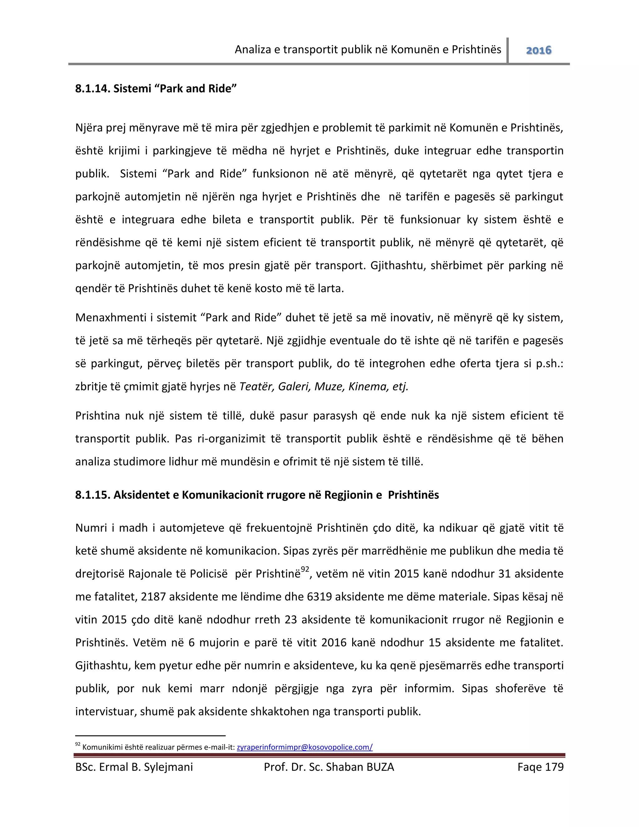 Analiza e transportit publik në Komunën e Prishtinës 2016
BSc. Ermal B. Sylejmani Prof. Dr. Sc. Shaban BUZA Faqe 179
8.1.14. Sistemi “Park and Ride”
Njëra prej mënyrave më të mira për zgjedhjen e problemit të parkimit në Komunën e Prishtinës,
është krijimi i parkingjeve të mëdha në hyrjet e Prishtinës, duke integruar edhe transportin
publik. Sistemi “Park and Ride” funksionon në atë mënyrë, që qytetarët nga qytetet tjera të
parkojnë automjetin në njërën nga hyrjet e Prishtinës dhe në tarifën e pagesës së parkingut
është e integruara edhe bileta e transportit publik. Për të funksionuar ky sistem është e
rëndësishme që të kemi një sistem eficient të transportit publik, në mënyrë që qytetarët, që
parkojnë automjetin, të mos presin gjatë për transport. Gjithashtu, shërbimet për parking në
qendër të Prishtinës duhet të kenë kosto më të larta.
Menaxhmenti i sistemit “Park and Ride” duhet të jetë sa më inovativ, në mënyrë që ky sistem,
të jetë sa më tërheqës për qytetarë. Një zgjidhje eventuale do të ishte që në tarifën e pagesës
së parkingut, përveç biletës për transport publik, do të integrohen edhe oferta tjera si p.sh.:
zbritje të çmimit gjatë hyrjes në Teatër, Galeri, Muze, Kinema, etj.
Prishtina nuk ka një sistem të tillë, duke pasur parasysh që ende nuk ka një sistem eficient të
transportit publik. Pas ri-organizimit të transportit publik është e rëndësishme që të bëhen
analiza studimore lidhur më mundësinë e ofrimit të një sistem të tillë.
8.1.15. Aksidentet e Komunikacionit rrugore në Regjionin e Prishtinës
Numri i madh i automjeteve që frekuentojnë Prishtinën çdo ditë, ka ndikuar që gjatë vitit të
ketë shumë aksidente në komunikacion. Sipas zyrës për marrëdhënie me publikun dhe media të
drejtorisë Rajonale të Policisë për Prishtinë92
, vetëm në vitin 2015 kanë ndodhur 31 aksidente
me fatalitet, 2187 aksidente me lëndime dhe 6319 aksidente me dëme materiale. Sipas kësaj në
vitin 2015 çdo ditë kanë ndodhur rreth 23 aksidente të komunikacionit rrugor në Regjionin e
Prishtinës. Vetëm në 6 mujorin e parë të vitit 2016 kanë ndodhur 15 aksidente me fatalitet.
Gjithashtu, kem pyetur edhe për numrin e aksidenteve, ku ka qenë pjesëmarrës edhe transporti
publik, por nuk kemi marr ndonjë përgjigje nga zyra për informim. Sipas shoferëve të
intervistuar, shumë pak aksidente shkaktohen nga transporti publik.
92
Komunikimi është realizuar përmes e-mail-it: zyraperinformimpr@kosovopolice.com/
 
