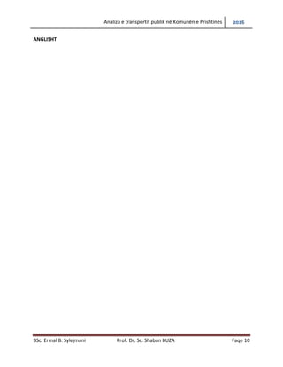 Analiza e transportit publik në Komunën e Prishtinës 2016
BSc. Ermal B. Sylejmani Prof. Dr. Sc. Shaban BUZA Faqe 10
ABSTRACT
In this diploma thesis is analyzed and modeled public transport within the city of Pristina. Given
that public transport in the municipality of Pristina includes a wide area of research, this paper
elaborates on the "macroscopic" level of study. Analysis and modeling of public transport
within the city is a complex professional-research process performed by iterative procedures, in
order to find optimal possible solutions.
Diploma work is divided into three (3) phases.
The first phase (I) includes the analysis of the existing situation, starting with the collection of
field data. Data collection was conducted through counting and surveying public transport of
passengers and including the existing state road network infrastructure of the public transport
turnover within the city. The survey was conducted also with other citizens who do not use
public transport. These, potential passengers has been given special importance in other
phases, predicting a greater use of public transport within the city in the future.
The second phase (II) includes processing of the collected data and problems’ identification.
Based on counts and surveys of public transport passengers is created origin-destination travel
matrix (Quelle-Ziel). This means that it can be defined purpose of the trip for each traveler
analyzed. Also, at this stage more sophisticated software is used for modeling and simulation of
public passenger transport. The results achieved at this stage of the current situation, have
served as a basis for comparison of the results achieved in the third phase (III).
The third stage (III), includes proposed possible solutions based on the analysis, discussion of
results and conclusions.
Given that the analysis and modeling of public transport within the city of Pristina is a very
complex professional and research task, to solve this problem it was necessary an organized,
planned and professional approach.
The problem of traffic in the Municipality of Pristina can not be solved without solving the
problem of public passenger transport.
Public passenger transport planning within the city of Pristina is realized on the basis of:
- Strategic Environmental Assessment of Pristina's urban development plan 2013-2023, and
- Pristina’s Urban Development Plan 2012-2022.
 