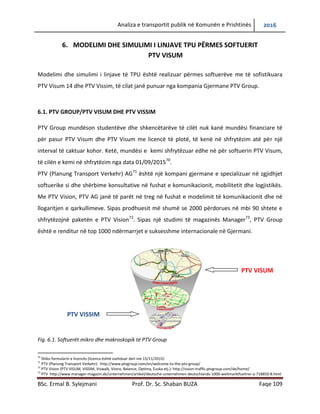 Analiza e transportit publik në Komunën e Prishtinës 2016
BSc. Ermal B. Sylejmani Prof. Dr. Sc. Shaban BUZA Faqe 109
6. MODELIMI DHE SIMULIMI I LINJAVE TPU PËRMES SOFTUERIT
PTV VISUM
Modelimi dhe simulimi i linjave të TPU është realizuar përmes softuerëve me të sofistikuara
PTV Visum 14 dhe PTV Vissim, të cilat janë punuar nga kompania Gjermane PTV Group.
6.1. PTV GROUP/PTV VISUM DHE PTV VISSIM
PTV Group mundëson studentëve dhe shkencëtarëve të cilët nuk kanë mundësi financiare për
të pasur PTV Visum dhe PTV Visum me licencë të plotë, të kenë në shfrytëzim atë për një
interval të caktuar kohor. Ketë, mundësi e kemi shfrytëzuar edhe në për softuerin PTV Visum,
të cilën e kemi në shfrytëzim nga data 01/09/2015.70
PTV (Planung Transport Verkehr) AG71
është një kompani gjermane e specializuar në zgjidhjet
softuerike si dhe shërbime konsultative në fushat e komunikacionit, mobilitetit dhe logjistikës.
Me PTV Vision, PTV AG janë të parët në treg në fushat e modelimit të komunikacionit dhe në
llogaritjen e qarkullimeve. Sipas prodhuesit më shumë se 2000 përdorues në mbi 90 shtete e
shfrytëzojnë paketën e PTV Vision.72
Sipas një studimi të magazinës Manager,73
PTV Group
është e renditur në top 1000 ndërmarrjet e suksesshme internacionale në Gjermani.
Fig. 6.1. Softuerët mikro dhe makroskopik të PTV Group
70
Shiko formularin e licencës (licenca është vazhduar deri me 15/11/2015)
71
PTV (Planung Transport Verkehr): http://www.ptvgroup.com/en/welcome-to-the-ptv-group/
72
PTV Vision (PTV VISUM, VISSIM, Viswalk, Vistro, Balance, Optima, Euska etj.): http://vision-traffic.ptvgroup.com/de/home/
73
PTV http://www.manager-magazin.de/unternehmen/artikel/deutsche-unternehmen-deutschlands-1000-weltmarktfuehrer-a-718850-8.html
PTV VISUM
PTV VISSIM
 