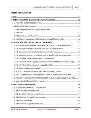 Analiza e transportit publik në Komunën e Prishtinës 2016
BSc. Ermal B. Sylejmani Prof. Dr. Sc. Shaban BUZA Faqe 11
TABELA E PËRMBAJTJES
1 HYRJE ............................................................................................................................... 21
2. QYTETI I PRISHTINËS- ZHVILLIMI NË KONTEKSTIN KOHOR................................................ 22
2.1. PRISHTINA NË KONTEKST HISTORIK................................................................................... 22
2.2 PROFILI I GJENDJES URBANE............................................................................................... 25
2.2.1. Pozita gjeografike dhe Pasqyra e popullatës.............................................................. 25
2.2.2. Arsimi .......................................................................................................................... 27
2.2.3. Profili Ekonomik i Prishtinës ....................................................................................... 28
2.3. HISTORIKU I PLANIFIKIMIT HAPSINOR DHE URBAN PËR PRISHTINËN............................... 30
3. ROLI DHE RËNDËSIA E TPU NË QYTETIN E PRISHTINËS ...................................................... 32
3.1. RI-DEFINIMI APO KTHESA NË ZHVILLIMIN E POLITIKAVE TË KOMUNIKACIONIT............... 32
3.1.1. Automjeti duhet të ri-zbulohet, nëse donë të këtë të ardhme.................................. 35
3.1.2. Automjetet elektrike dhe Bio-karburantet ndihmojnë pak........................................ 36
3.1.3. Investimet e duhura në mobilitetin elektrik të TPU dhe ato me dy rrota.................. 37
3.1.4. Transporti Publik duhet të bëhet sa më tërheqës...................................................... 37
3.1.5. Transporti Publik si zgjidhje e vetme e përmirësimit të Komunikacionit rrugor........ 38
3.1.6. Shfrytëzimi i Komunikacionit rrugor/Modal Split....................................................... 39
3.1.7. Qyteti i Frajburgut (Freiburg)...................................................................................... 40
3.2. NEVOJAT E KOMUNËS SË PRISHTINËS PËR TRANSPORT PUBLIK ...................................... 41
3.3. LINJAT E TRANSPORTIT PUBLIK TË UDHËTARËVE NË KOMUNËN E PRISHTINËS ............... 42
3.4. STUDIMET E MËPARSHME PËR TRANSPORTIN PUBLIK NË KOMUNËN E PRISHTINËS ...... 44
3.5. BAZA LIGJORE TË TRANSPORTIT PUBLIK............................................................................ 45
4. METODOLOGJIA E HULUMTIMIT ...................................................................................... 46
4.1. QËLLIMI DHE OBJEKTIVAT E HULUMTIMIT........................................................................ 46
4.2. QASJA DHE PYETJET KËRKIMORE....................................................................................... 47
4.2.1. Konsultimi i literaturës ekzistuese.............................................................................. 47
4.3. METODAT DHE TEKNIKAT E HULUMTIMIT ........................................................................ 48
4.3.1.Fazat e planifikimit....................................................................................................... 48
4.3.2.Para-analiza e gjendjes ekzistuese............................................................................... 48
 