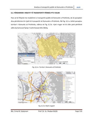 Analiza e transportit publik në Komunën e Prishtinës 2016
BSc. Ermal B. Sylejmani Prof. Dr. Sc. Shaban BUZA Faqe 110
6.2. PËRSHKRIMI I RRJETIT TË TRANSPORTIT PËRMES PTV VISUM
Para së të fillojmë me modelimin e transportit publik në Komunën e Prishtinës, do të paraqiten
disa përshkrime të rrjetit të transportit në Komunën e Prishtinës. Në Fig. 6.2.a. është paraqitur
territori i Komunës së Prishtinës, ndërsa në Fig. 6.2.b. rrjeti rrugor në të cilën janë përfshirë
edhe dy komunat fqinje: Fushë Kosovë dhe Obiliq.
Fig. 6.2.a. Territori i Komunës së Prishtinës
Fig. 6.2.b. Rrjeti rrugorë
 