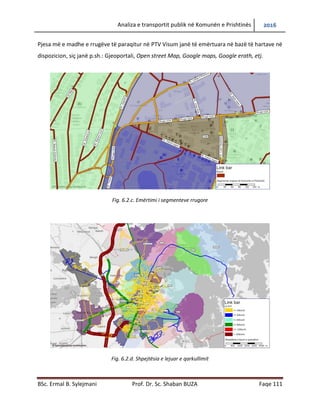 Analiza e transportit publik në Komunën e Prishtinës 2016
BSc. Ermal B. Sylejmani Prof. Dr. Sc. Shaban BUZA Faqe 111
Pjesa më e madhe e rrugëve të paraqitur në PTV Visum janë të emërtuara në bazë të hartave në
dispozicion, siç janë p.sh.: Gjeoportali, Open street Map, Google maps, Google earth, etj.
Fig. 6.2.c. Emërtimi i segmenteve rrugore
Fig. 6.2.d. Shpejtësia e lejuar e qarkullimit
 