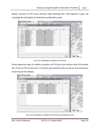 Analiza e transportit publik në Komunën e Prishtinës 2016
BSc. Ermal B. Sylejmani Prof. Dr. Sc. Shaban BUZA Faqe 112
Modeli i paraqitur në PTV Visum, përmban 1682 udhëkryqe dhe 4742 segmente rrugore, 46
zona/lagje dhe 316 objekte të rëndësishme publike dhe private.
Fig. 6.3.a. Statistikat e modelit në PTV Visum
Përveç segmentit rrugor në modelin e paraqitur në PTV Visum janë vendosur edhe 233 vend
ndalje dhe 15 linja të TPU në Komunën e Prishtinës duke përfshirë edhe dy linja që kanë
destinacion Fushë Kosovën dhe Obiliqin.
Fig. 6.3.b. Statistikat e modelit në PTV Visum për modelim të TPU
 