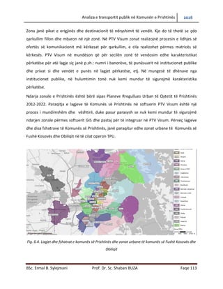 Analiza e transportit publik në Komunën e Prishtinës 2016
BSc. Ermal B. Sylejmani Prof. Dr. Sc. Shaban BUZA Faqe 113
Zonat janë pikat e origjinës dhe destinacionit të ndryshimit të vendit. Kjo do të thotë se çdo
qarkullim fillon dhe mbaron në një zonë. Në PTV Visum zonat realizojnë procesin e lidhjes së
ofertës së komunikacionit më kërkesat për qarkullim, e cila realizohet përmes matricës së
kërkesës. PTV Visum në mundëson që për secilën zonë të vendosim edhe karakteristikat
përkatëse për atë lagje siç janë p.sh.: numri i banorëve, të punësuarit në institucionet publike
dhe privat si dhe vendet e punës në lagjet përkatëse, etj. Në mungesë të dhënave nga
institucionet publike, në hulumtimin tonë nuk kemi mundur të sigurojmë karakteristika
përkatëse.
Ndarja zonale e Prishtinës është bërë sipas Planeve Rregullues Urban të Qytetit të Prishtinës
2012-2022. Paraqitja e lagjeve të Komunës së Prishtinës në softuerin PTV Visum është një
proces i mundimshëm dhe vështirë, duke pasur parasysh se nuk kemi mundur të sigurojmë
ndarjen zonale përmes softuerit GIS dhe pastaj për të integruar në PTV Visum. Përveç lagjeve
dhe disa fshatrave të Komunës së Prishtinës, janë paraqitur edhe zonat urbane të Komunës së
Fushë Kosovës dhe Obiliqit në të cilat operon TPU.
Fig. 6.4. Lagjet dhe fshatrat e komunës së Prishtinës dhe zonat urbane të komunës së Fushë Kosovës dhe
Obiliqit
 