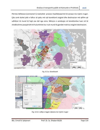 Analiza e transportit publik në Komunën e Prishtinës 2016
BSc. Ermal B. Sylejmani Prof. Dr. Sc. Shaban BUZA Faqe 114
Përmes lidhëseve (connector’s) realizohet procesi i bashkëveprimit të zonave me rrjetin rrugor.
Çdo zonë duhet jetë e lidhur së paku më një konektorë origjinë dhe destinacion më qëllim që
udhëtari të mund të hyjë ose dal nga zona. Mënyra e vendosjes së konektorëve luan rol të
rëndësishme posaçërisht te hulumtimet kur nuk mund të gjendet matrica origjinë destinacion.
Fig. 6.5.a. Konektorët
Fig. 6.5.b. Lidhja e lagjes Ulpiana me rrjetin rrugor
 