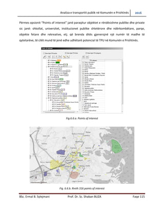 Analiza e transportit publik në Komunën e Prishtinës 2016
BSc. Ermal B. Sylejmani Prof. Dr. Sc. Shaban BUZA Faqe 115
Përmes opsionit “Points of interest” janë paraqitur objektet e rëndësishme publike dhe private
sic janë: shkollat, universitet, institucionet publike shtetërore dhe ndërkombëtare, parqe,
objekte fetare dhe rekreative, etj. që brenda ditës gjenerojnë një numër të madhe të
qytetarëve, të cilët mund të jenë edhe udhëtarë potencial të TPU në Komunën e Prishtinës.
Fig.6.6.a. Points of interest
Fig. 6.6.b. Rreth 316 points of interest
 