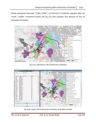 Analiza e transportit publik në Komunën e Prishtinës 2016
BSc. Ermal B. Sylejmani Prof. Dr. Sc. Shaban BUZA Faqe 119
Përveç kompanisë komunale “Trafiku Urban”, në Komunën e Prishtinës veprojnë edhe një
numër i madhe i kompanive private. Në Fig. 6.9. janë paraqitur disa operator të TPU në
Komunën e Prishtinës.
Fig. 6.9.a. Operatoret e TPU në Komunën e Prishtinës
Fig. 6.9.b. Linjat e TPU në Komunën e Prishtinës në dy kahet e lëvizjes
 