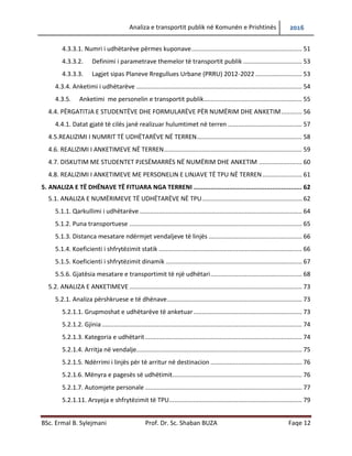 Analiza e transportit publik në Komunën e Prishtinës 2016
BSc. Ermal B. Sylejmani Prof. Dr. Sc. Shaban BUZA Faqe 12
4.3.3.1. Numri i udhëtarëve përmes kuponave................................................................ 51
4.3.3.2. Definimi i parametrave themelor të transportit publik .................................. 53
4.3.3.3. Lagjet sipas Planeve Rregullues Urbane (PRRU) 2012-2022 ........................... 53
4.3.4. Anketimi i udhëtarëve ................................................................................................ 54
4.3.5. Anketimi me personelin e transportit publik......................................................... 55
4.4. PËRGATITJA E STUDENTËVE DHE FORMULARËVE PËR NUMËRIM DHE ANKETIM............ 56
4.4.1. Datat gjatë të cilës janë realizuar hulumtimet në terren ........................................... 57
4.5.REALIZIMI I NUMRIT TË UDHËTARËVE NË TERREN............................................................. 58
4.6. REALIZIMI I ANKETIMEVE NË TERREN................................................................................ 59
4.7. DISKUTIM ME STUDENTET PJESËMARRËS NË NUMËRIM DHE ANKETIM ......................... 60
4.8. REALIZIMI I ANKETIMEVE ME PERSONELIN E LINJAVE TË TPU NË TERREN....................... 61
5. ANALIZA E TË DHËNAVE TË FITUARA NGA TERRENI .......................................................... 62
5.1. ANALIZA E NUMËRIMEVE TË UDHËTARËVE NË TPU.......................................................... 62
5.1.1. Qarkullimi i udhëtarëve .............................................................................................. 64
5.1.2. Puna transportuese .................................................................................................... 65
5.1.3. Distanca mesatare ndërmjet vend ndaljeve të linjës ................................................. 66
5.1.4. Koeficienti i shfrytëzimit statik ................................................................................... 66
5.1.5. Koeficienti i shfrytëzimit dinamik ............................................................................... 67
5.5.6. Gjatësia mesatare e transportimit të një udhëtari..................................................... 68
5.2. ANALIZA E ANKETIMEVE .................................................................................................... 73
5.2.1. Analiza përshkruese e të dhënave.............................................................................. 73
5.2.1.1. Grupmoshat e udhëtarëve të anketuar............................................................... 73
5.2.1.2. Gjinia.................................................................................................................... 74
5.2.1.3. Kategoria e udhëtarit........................................................................................... 74
5.2.1.4. Arritja në vend ndalje .......................................................................................... 75
5.2.1.5. Ndërrimi i linjës për të arritur në destinacion ..................................................... 76
5.2.1.6. Mënyra e pagesës së udhëtimit........................................................................... 76
5.2.1.7. Automjete personale ........................................................................................... 77
5.2.1.11. Arsyeja e shfrytëzimit të TPU............................................................................. 79
 