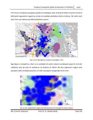 Analiza e transportit publik në Komunën e Prishtinës 2016
BSc. Ermal B. Sylejmani Prof. Dr. Sc. Shaban BUZA Faqe 124
PTV Visum mundëson paraqitjen grafike të vend ndaljeve, dhe në bazë të cilëve mund të arrimë
të definojmë segmentet rrugore ku arritja në vend ndaljet përkatëse është e kufizuar. Në rastin
tonë kemi marr një radiuse prej 400 (m)/distanca ajrore.
Fig. 6.13.a. Mundësia e arritjes në vend ndalje e TPU
Nga figura e mësipërme, vihet re se vend ndaljet në zonën urbane mundësojnë qasje të mirë
për udhëtarë, pasi që janë të vendosura në distanca të afërta. Në disa segmente rrugore janë
paraqitur edhe vend ndaljet jozyrtare, të cilët e paraqesin një gjendje më të mirë.
Fig. 6.13.b. Segmentet rrugore që kanë distancë më të largët në zonën urbane
 
