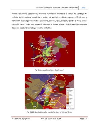 Analiza e transportit publik në Komunën e Prishtinës 2016
BSc. Ermal B. Sylejmani Prof. Dr. Sc. Shaban BUZA Faqe 125
Përmes Izokroneve (Isochronen) mund të hulumtohet mundësia e arritjes në vend ndalje. Në
vazhdim është analizua mundësia e arritjes në vendet e caktuara përmes shfrytëzimit të
transportit publik nga vend ndaljet në Lakërishtë, Dodona, Qafa, Dardani, Qendra 1 dhe 2
brenda intervalit 5 min., duke marr parasysh itinerarin e linjave urbane. Rrathët centrike
paraqesin distancën e ecës në këmbë nga vendalja përkatëse.
Fig. 6.14.a. Analiza përmes “Isochronen”
Fig. 6.14.b. Vend ndaljet te cilat mund të arrihen në interval 5 min.
 