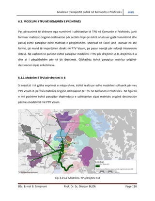 Analiza e transportit publik në Komunën e Prishtinës 2016
BSc. Ermal B. Sylejmani Prof. Dr. Sc. Shaban BUZA Faqe 126
6.3. MODELIMI I TPU NË KOMUNËN E PRISHTINËS
Pas përpunimit të dhënave nga numërimi i udhëtarëve të TPU në Komunën e Prishtinës, janë
formuar matricat origjinë-destinacion për secilën linjë që është analizuar gjatë hulumtimit dhe
pastaj është paraqitur edhe matricat e përgjithshëm. Matricat në Excel janë punuar në atë
formë, që mund të importohen direkt në PTV Visum, pa pasur nevojë për ndonjë intervenim
shtesë. Në vazhdim të punimit është paraqitur modelimi i TPU për drejtimin A-B, drejtimin B-A
dhe ai i përgjithshëm për të dy drejtimet. Gjithashtu është paraqitur matrica origjinë-
destinacion sipas anketimeve.
6.3.1.Modelimi i TPU për drejtimi A-B
Si rezultat i të gjitha veprimeve të mëparshme, është realizuar edhe modelimi softuerik përmes
PTV Visum-it, përmes matricës origjinë-destinacion të TPU në Komunën e Prishtinës. Në figurën
e më poshtme është paraqitur shpërndarja e udhëtarëve sipas matricës origjinë destinacion
përmes modelimit më PTV Visum.
Fig. 6.15.a. Modelimi i TPU/drejtimi A-B
 