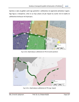 Analiza e transportit publik në Komunën e Prishtinës 2016
BSc. Ermal B. Sylejmani Prof. Dr. Sc. Shaban BUZA Faqe 127
Gjerësia e vijës së gjelbër varët nga qarkullimi i udhëtarëve në segmentet përkatëse rrugore.
Nga figura e mësipërme, vihet re se linja urbane 10 për Hajvali ka numër më të madhe të
udhëtarëve krahasuar më linjat tjera.
Fig. 6.15.b. Shpërndarja e udhëtarëve të TPU në zonën qendrore
Fig. 6.15.c. Shpërndarja e udhëtarëve të TPU nga Hajvali
 