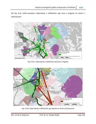 Analiza e transportit publik në Komunën e Prishtinës 2016
BSc. Ermal B. Sylejmani Prof. Dr. Sc. Shaban BUZA Faqe 128
Në Fig. 6.16. është paraqitur shpërndarja e udhëtarëve nga zona e origjinës në zonën e
destinacionit
Fig. 6.16.a. Shpërndarja e udhëtarëve nga zona e origjinës
Fig. 6.16.b. Shpërndarja e udhëtarëve nga Hajvalia në zonat e destinacionit
 