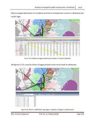 Analiza e transportit publik në Komunën e Prishtinës 2016
BSc. Ermal B. Sylejmani Prof. Dr. Sc. Shaban BUZA Faqe 129
Matrica origjinë-destinacion në mundëson që të kemi në dispozicion numërin e udhëtarëve për
secilën lagje.
Fig. 6.17.a. Matrica origjine-destinacion-Kodra e Trimave-Lakrishte
Në figurën 6.17.b. mund të shihen 10 lagjet që kanë numër më të madh të udhëtarëve
Fig.6.17.b. Numri i udhëtarëve nga lagja e origjinës në lagjen e destinacionit
 