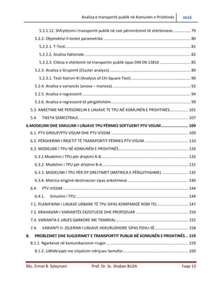 Analiza e transportit publik në Komunën e Prishtinës 2016
BSc. Ermal B. Sylejmani Prof. Dr. Sc. Shaban BUZA Faqe 13
5.2.1.12. Shfrytëzimi i transportit publik në rast përmirësimit të shërbimeve................ 79
5.2.2. Objetektivi II-testet parametrike................................................................................ 80
5.2.2.1. T-Testi................................................................................................................... 81
5.2.2.2. Analiza faktoriale ................................................................................................. 82
5.2.2.3. Cilësia e shërbimit në transportin publik sipas DIN EN 13816 ............................ 85
5.2.3. Analiza e Grupimit (Cluster analysis) .......................................................................... 89
5.2.3.1. Testi Katrori-Ki (Analysis of Chi Square Test)....................................................... 90
5.2.4. Analiza e variancës (anova – manova)........................................................................ 92
5.2.5. Analiza e regresionit ................................................................................................... 94
5.2.6. Analiza e regresionit të përgjithshëm......................................................................... 99
5.3. ANKETIME ME PERSONELIN E LINJAVE TE TPU NË KOMUNËN E PRISHTINËS................. 101
5.4. TIKETA SEMESTRALE..................................................................................................... 107
6.MODELIMI DHE SIMULIMI I LINJAVE TPU PËRMES SOFTUERIT PTV VISUM....................... 109
6.1. PTV GROUP/PTV VISUM DHE PTV VISSIM ....................................................................... 109
6.2. PËRSHKRIMI I RRJETIT TË TRANSPORTIT PËRMES PTV VISUM ........................................ 110
6.3. MODELIMI I TPU NË KOMUNËN E PRISHTINËS................................................................ 126
6.3.1.Modelimi i TPU për drejtimi A-B................................................................................ 126
6.3.2. Modelimi i TPU për drejtimi B-A............................................................................... 131
6.3.3. Modelimi i TPU për dy drejtimet (matrica e përgjithshme) ..................................... 135
6.3.4. Matrica origjinë-destinacion sipas anketimeve........................................................ 140
6.4. PTV VISSIM ................................................................................................................... 144
6.4.1. Simulimi i TPU ....................................................................................................... 144
7.1. PLANIFIKIMI I LINJAVE URBANE TË TPU SIPAS KOMPANISË ROM TEL ............................ 147
7.2. KRAHASIMI I VARIANTËS EKZISTUESE DHE PROPOZUAR ................................................ 150
7.3. VARIANTA E LINJES QARKORE ME TRAMVAJ................................................................... 155
7.4. VARIANTI II- ZGJERIMI I LINJAVE HEKURUDHORE SIPAS PZHU-SË............................... 158
8. PROBLEMET DHE SUGJERIMET E TRANSPORTIT PUBLIK NË KOMUNËN E PRISHTINËS .. 159
8.1.1. Ngarkesat në komunikacionin rrugor ........................................................................... 159
8.1.2. Udhëkryqet me sinjalizim ndriçues-Semafor............................................................ 160
 
