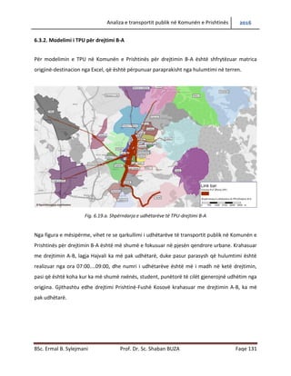Analiza e transportit publik në Komunën e Prishtinës 2016
BSc. Ermal B. Sylejmani Prof. Dr. Sc. Shaban BUZA Faqe 131
6.3.2. Modelimi i TPU për drejtimi B-A
Për modelimin e TPU në Komunën e Prishtinës për drejtimin B-A është shfrytëzuar matrica
origjinë-destinacion nga Excel, që është përpunuar paraprakisht nga hulumtimi në terren.
Fig. 6.19.a. Shpërndarja e udhëtarëve të TPU-drejtimi B-A
Nga figura e mësipërme, vihet re se qarkullimi i udhëtarëve të transportit publik në Komunën e
Prishtinës për drejtimin B-A është më shumë e fokusuar në pjesën qendrore urbane. Krahasuar
me drejtimin A-B, lagja Hajvali ka më pak udhëtarë, duke pasur parasysh që hulumtimi është
realizuar nga ora 07:00....09:00, dhe numri i udhëtarëve është më i madh në ketë drejtimin,
pasi që është koha kur ka më shumë nxënës, student, punëtorë të cilët gjenerojnë udhëtim nga
origjina. Gjithashtu edhe drejtimi Prishtinë-Fushë Kosovë krahasuar me drejtimin A-B, ka më
pak udhëtarë.
 