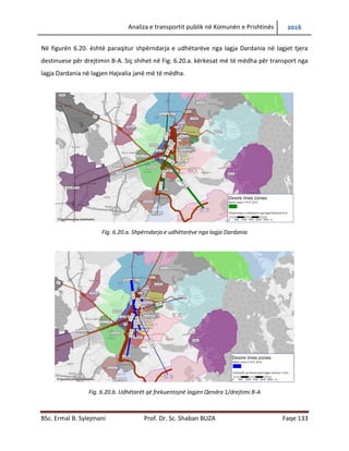 Analiza e transportit publik në Komunën e Prishtinës 2016
BSc. Ermal B. Sylejmani Prof. Dr. Sc. Shaban BUZA Faqe 133
Në figurën 6.20. është paraqitur shpërndarja e udhëtarëve nga lagjja Dardania në lagjet tjera
destinuese për drejtimin B-A. Siç shihet në Fig. 6.20.a. kërkesat më të mëdha për transport nga
lagja Dardania në lagjen Hajvalia janë më të mëdha.
Fig. 6.20.a. Shpërndarja e udhëtarëve nga lagja Dardania
Fig. 6.20.b. Udhëtarët që frekuentojnë lagjen Qendra 1/drejtimi B-A
 