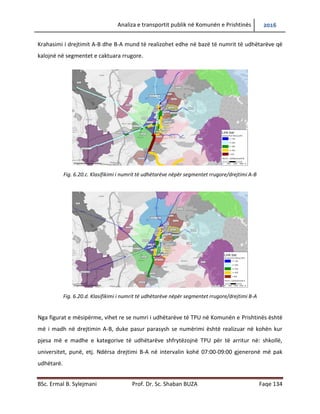 Analiza e transportit publik në Komunën e Prishtinës 2016
BSc. Ermal B. Sylejmani Prof. Dr. Sc. Shaban BUZA Faqe 134
Krahasimi i drejtimit A-B dhe B-A mund të realizohet edhe në bazë të numrit të udhëtarëve që
kalojnë në segmentet e caktuara rrugore.
Fig. 6.20.c. Klasifikimi i numrit të udhëtarëve nëpër segmentet rrugore/drejtimi A-B
Fig. 6.20.d. Klasifikimi i numrit të udhëtarëve nëpër segmentet rrugore/drejtimi B-A
Nga figurat e mësipërme, vihet re se numri i udhëtarëve të TPU në Komunën e Prishtinës është
më i madh në drejtimin A-B, duke pasur parasysh se numërimi është realizuar në kohën kur
pjesa më e madhe e kategorive të udhëtarëve shfrytëzojnë TPU për të arritur në: shkollë,
universitet, punë, etj. Ndërsa drejtimi B-A në intervalin kohë 07:00-09:00 gjeneron më pak
udhëtarë.
 