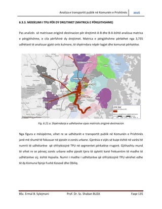 Analiza e transportit publik në Komunën e Prishtinës 2016
BSc. Ermal B. Sylejmani Prof. Dr. Sc. Shaban BUZA Faqe 135
6.3.3. Modelimi i TPU për dy drejtimet (matrica e përgjithshme)
Pas analizës së matricave origjinë destinacion për drejtimit A-B dhe B-A është analizuar matrica
e përgjithshme, e cila përfshinë dy drejtimet. Matrica e përgjithshme përbëhet nga 3,735
udhëtarë të analizuar gjatë orës kulmore, të shpërndara nëpër lagjet dhe komunat përkatëse.
Fig. 6.21.a. Shpërndarja e udhëtarëve sipas matricës origjinë-destinacion
Nga figura e mësipërme, vihet re se udhëtarët e transportit publik në Komunën e Prishtinës
janë më shumë të fokusuar në pjesën e zonës urbane. Gjerësia e vijës së kuqe është në varësi të
numrit të udhëtarëve që shfrytëzojnë TPU në segmentet përkatëse rrugorë. Gjithashtu mund
të vihet re se përveç zonës urbane edhe pjesët tjera të qytetit kanë frekuentim të madhe të
udhëtarëve siç. është Hajvalia. Numri i madhe i udhëtarëve që shfrytëzojnë TPU vërehet edhe
te dy Komunat fqinje Fushë Kosovë dhe Obiliq.
 