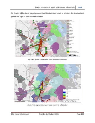 Analiza e transportit publik në Komunën e Prishtinës 2016
BSc. Ermal B. Sylejmani Prof. Dr. Sc. Shaban BUZA Faqe 139
Në figurën 6.24.a. është paraqitur numri i udhëtarëve sipas vendit të origjinës dhe destinacionit
për secilën lagje të përfshirë në hulumtim
Fig. 24.a. Numri i udhëtarëve sipas qëllimit të udhëtimit
Fig. 6.24.b. Segmentet rrugore sipas numrit të udhëtarëve
 