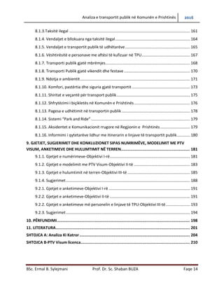 Analiza e transportit publik në Komunën e Prishtinës 2016
BSc. Ermal B. Sylejmani Prof. Dr. Sc. Shaban BUZA Faqe 14
8.1.3.Taksitë ilegal .............................................................................................................. 161
8.1.4. Vend ndaljet e bllokuara nga taksitë ilegal............................................................... 164
8.1.5. Vend ndaljet e transportit publik të udhëtarëve...................................................... 165
8.1.6. Vështirësitë e personave me aftësi të kufizuar në TPU............................................ 167
8.1.7. Transporti publik gjatë mbrëmjes............................................................................. 168
8.1.8. Transporti Publik gjatë vikendit dhe festave ............................................................ 170
8.1.9. Ndotja e ambientit.................................................................................................... 171
8.1.10. Komfori, pastërtia dhe siguria gjatë transportit..................................................... 173
8.1.11. Shiritat e veçantë për transport publik................................................................... 175
8.1.12. Shfrytëzimi i biçikletës në Komunën e Prishtinës................................................... 176
8.1.13. Pagesa e udhëtimit në transportin publik .............................................................. 178
8.1.14. Sistemi “Park and Ride” .......................................................................................... 179
8.1.15. Aksidentet e Komunikacionit rrugore në Regjionin e Prishtinës........................... 179
8.1.16. Informimi i qytetarëve lidhur me itinerarin e linjave të transportit publik............ 180
9. GJETJET, SUGJERIMET DHE KONKLUZIONET SIPAS NUMRIMËVE, MODELIMIT ME PTV
VISUM, ANKETIMEVE DHE HULUMTIMIT NË TERREN.......................................................... 181
9.1.1. Gjetjet e numërimeve-Objektivi I-rë......................................................................... 181
9.1.2. Gjetjet e modelimit me PTV Visum-Objektivi II-të ................................................... 183
9.1.3. Gjetjet e hulumtimit në terren-Objektivi III-të ......................................................... 185
9.1.4. Sugjerimet................................................................................................................. 188
9.2.1. Gjetjet e anketimeve-Objektivi I-rë .......................................................................... 191
9.2.2. Gjetjet e anketimeve-Objektivi II-të ......................................................................... 191
9.2.2. Gjetjet e anketimeve më personelin e linjave të TPU-Objektivi III-të...................... 193
9.2.3. Sugjerimet................................................................................................................. 194
10. PËRFUNDIMI................................................................................................................ 198
11. LITERATURA................................................................................................................. 201
SHTOJCA A: Analiza Ki Katror............................................................................................. 204
SHTOJCA B: PTV Visum licenca........................................................................................... 210
SHTOJCA C: PTV Vissim ..................................................................................................... 204
SHTOJCA D: Softuerët e shfrytëzuar ................................................................................. 204
 
