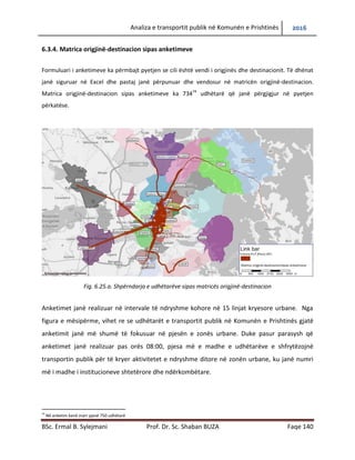 Analiza e transportit publik në Komunën e Prishtinës 2016
BSc. Ermal B. Sylejmani Prof. Dr. Sc. Shaban BUZA Faqe 140
6.3.4. Matrica origjinë-destinacion sipas anketimeve
Formulari i anketimeve ka përmbajtje pyetjen se cili është vendi i origjinës dhe i destinacionit. Të dhënat
janë siguruar në Excel dhe pastaj janë përpunuar dhe vendosur në matricën origjinë-destinacion.
Matrica origjinë-destinacion sipas anketimeve ka 73474
udhëtarë që janë përgjigjur në pyetjen
përkatëse.
Fig. 6.25.a. Shpërndarja e udhëtarëve sipas matricës origjinë-destinacion
Anketimet janë realizuar në intervale të ndryshme kohore në 15 linjat kryesore urbane. Nga
figura e mësipërme, vihet re se udhëtarët e transportit publik në Komunën e Prishtinës gjatë
anketimit janë më shumë të fokusuar në pjesën e zonës urbane. Duke pasur parasysh që
anketimet janë realizuar pas orës 08:00, pjesa më e madhe e udhëtarëve e shfrytëzojnë
transportin publik për të kryer aktivitetet e ndryshme ditore në zonën urbane, ku janë numri
më i madh i institucioneve shtetërore dhe ndërkombëtare.
74
Në anketim kanë marr pjesë 750 udhëtarë
 
