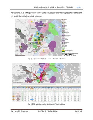 Analiza e transportit publik në Komunën e Prishtinës 2016
BSc. Ermal B. Sylejmani Prof. Dr. Sc. Shaban BUZA Faqe 142
Në figurën 6.26.a. është paraqitur numri i udhëtarëve sipas vendit të origjinës dhe destinacionit
për secilën lagje të përfshirë në hulumtim.
Fig. 26.a. Numri i udhëtarëve sipas qëllimit të udhëtimit
Fig. 6.26.b. Matrica origjinë-destinacion/Obiliq-Ulpianë
 
