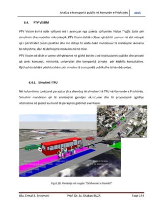 Analiza e transportit publik në Komunën e Prishtinës 2016
BSc. Ermal B. Sylejmani Prof. Dr. Sc. Shaban BUZA Faqe 144
6.4. PTV VISSIM
PTV Vissim është ndër softuerët më të avancuar nga paketa softuerike Vision Traffic Suite për
simulimin dhe modelimin mikroskopik. PTV Vissim është softuer që është punuar në atë
mënyrë që i përshtatet punës praktike dhe me detaje të sakta duke mundësuar të realizojmë
skenare të ndryshme, deri të definojmë modelimin më të mirë.
PTV Vissim në ditët e sotme shfrytëzohet në gjithë botën si në institucionet publike dhe private
që janë: komunat, ministritë, universitetet dhe kompanitë private për këshilla konsultative.
Gjithashtu është i përshtatshëm për simulim të transportit publik dhe të këmbësorëve.
6.4.1. Simulimi i TPU
Në hulumtimin tonë janë paraqitur disa shembuj të simulimit të TPU në Komunën e Prishtinës.
Simulimi mundëson që të analizojmë gjendjen ekzistuese dhe të propozojmë zgjidhje
alternative në pjesët ku mund të paraqiten gabime eventuale.
Fig.6.28. Vendalja në rrugën “Dëshmorët e Kombit”
 