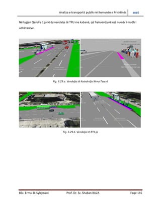 Analiza e transportit publik në Komunën e Prishtinës 2016
BSc. Ermal B. Sylejmani Prof. Dr. Sc. Shaban BUZA Faqe 145
Në lagjen Qendra 1 janë dy vend ndalje të TPU me kabanë, që frekuentojnë një numër të madh
të udhëtarëve.
Fig. 6.29.a. Vendalja të Katedralja Nëna Terezë
Fig. 6.29.b. Vendalja të RTK-ja
 