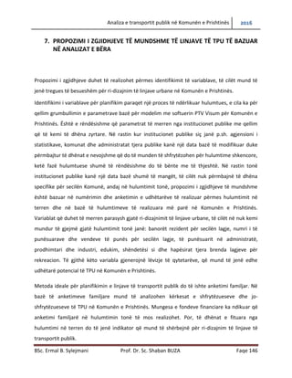 Analiza e transportit publik në Komunën e Prishtinës 2016
BSc. Ermal B. Sylejmani Prof. Dr. Sc. Shaban BUZA Faqe 146
7. PROPOZIMI I ZGJIDHJEVE TË MUNDSHME TË LINJAVE TË TPU TË BAZUAR
NË ANALIZAT E BËRA
Propozimi i zgjidhjeve duhet të realizohet përmes identifikimit të variablave, të cilët mund të
jenë tregues të besueshëm për ri-dizajnim të linjave urbane në Komunën e Prishtinës.
Identifikimi i variablave për planifikim paraqet një proces të ndërlikuar hulumtues, e cila ka për
qellim grumbullimin e parametrave bazë për modelim me softuerin PTV Visum për Komunën e
Prishtinës. Është e rëndësishme që parametrat të merren nga institucionet publike me qëllim
që të kemi të dhëna zyrtare. Në rastin kur institucionet publike siç janë p.sh. agjensioni i
statistikave, komunat dhe administratat tjera publike kanë një data bazë të modifikuar duke
përmbajtur të dhënat e nevojshme që do të munden të shfrytëzohen për hulumtime shkencore.
Ketë fazë hulumtuese shumë të rëndësishme do të bënte me të thjeshtë. Në rastin tonë
institucionet publike kanë një data bazë shumë të mangët, të cilët nuk përmbajnë të dhëna
specifike për secilën Komunë, andaj në hulumtimit tonë, propozimi i zgjidhjeve të mundshme
është bazuar në numërimin dhe anketimin e udhëtarëve të realizuar përmes hulumtimit në
terren dhe në bazë të hulumtimeve të realizuara më parë në Komunën e Prishtinës.
Variablat që duhet të merren parasysh gjatë ri-dizajnimit të linjave urbane, të cilët në nuk kemi
mundur të gjejmë gjatë hulumtimit tonë janë: banorët rezident për secilën lagje, numri i të
punësuarave dhe vendeve të punës për secilën lagje, të punësuarit në administratë,
prodhimtari dhe industri, edukim, shëndetësi si dhe hapësirat tjera brenda lagjeve për
rekreacion. Të gjithë këto variabla gjenerojnë lëvizje të qytetarëve, që mund të jenë edhe
udhëtarë potencial të TPU në Komunën e Prishtinës.
Metoda ideale për planifikimin e linjave të transportit publik do të ishte anketimi familjar. Në
bazë të anketimeve familjare mund të analizohen kërkesat e shfrytëzueseve dhe jo-
shfrytëzueseve të TPU në Komunën e Prishtinës. Mungesa e fondeve financiare ka ndikuar që
anketimi familjarë në hulumtimin tonë të mos realizohet. Por, të dhënat e fituara nga
hulumtimi në terren do të jenë indikator që mund të shërbejnë për ri-dizajnim të linjave të
transportit publik.
 