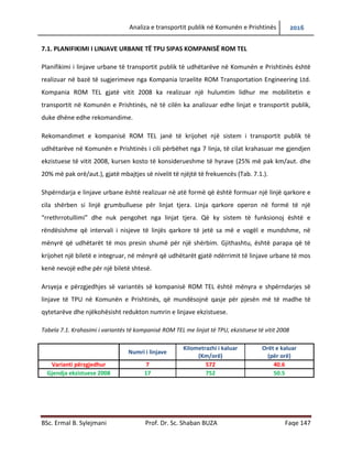Analiza e transportit publik në Komunën e Prishtinës 2016
BSc. Ermal B. Sylejmani Prof. Dr. Sc. Shaban BUZA Faqe 147
7.1. PLANIFIKIMI I LINJAVE URBANE TË TPU SIPAS KOMPANISË ROM TEL
Planifikimi i linjave urbane të transportit publik të udhëtarëve në Komunën e Prishtinës është
realizuar në bazë të sugjerimeve nga Kompania Izraelite ROM Transportation Engineering Ltd.
Kompania ROM TEL gjatë vitit 2008 ka realizuar një hulumtim lidhur me mobilitetin e
transportit në Komunën e Prishtinës, në të cilën ka analizuar edhe linjat e transportit publik,
duke dhëne edhe rekomandime.
Rekomandimet e kompanisë ROM TEL janë të krijohet një sistem i transportit publik të
udhëtarëve në Komunën e Prishtinës i cili përbëhet nga 7 linja, të cilat krahasuar me gjendjen
ekzistuese të vitit 2008, kursen kosto të konsiderueshme të hyrave (25% më pak km/aut. dhe
20% më pak orë/aut.), gjatë mbajtjes së nivelit të njëjtë të frekuencës (Tab. 7.1.).
Shpërndarja e linjave urbane është realizuar në atë formë që është formuar një linjë qarkore e
cila shërben si linjë grumbulluese për linjat tjera. Linja qarkore operon në formë të një
“rrethrrotullimi” dhe nuk pengohet nga linjat tjera. Që ky sistem të funksionoj është e
rëndësishme që intervali i nisjeve të linjës qarkore të jetë sa më e vogël e mundshme, në
mënyrë që udhëtarët të mos presin shumë për një shërbim. Gjithashtu, është paraparë që të
krijohet një biletë e integruar, në mënyrë që udhëtarët gjatë ndërrimit të linjave urbane të mos
kenë nevojë edhe për një biletë shtesë.
Arsyeja e përzgjedhjes së variantës së kompanisë ROM TEL është mënyra e shpërndarjes së
linjave të TPU në Komunën e Prishtinës, që mundësojnë qasje për pjesën më të madhe të
qytetarëve dhe njëkohësisht redukton numrin e linjave ekzistuese.
Tabela 7.1. Krahasimi i variantës të kompanisë ROM TEL me linjat të TPU, ekzistuese të vitit 2008
Numri i linjave
Kilometrazhi i kaluar
(Km/orë)
Orët e kaluar
(për orë)
Varianti përzgjedhur 7 572 40.6
Gjendja ekzistuese 2008 17 752 50.5
 