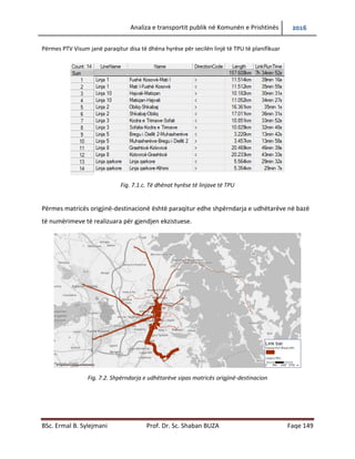 Analiza e transportit publik në Komunën e Prishtinës 2016
BSc. Ermal B. Sylejmani Prof. Dr. Sc. Shaban BUZA Faqe 149
Përmes PTV Visum janë paraqitur disa të dhëna hyrëse për secilën linjë të TPU të planifikuar
Fig. 7.1.c. Të dhënat hyrëse të linjave të TPU
Përmes matricës origjinë-destinacionë është paraqitur edhe shpërndarja e udhëtarëve në bazë
të numërimeve të realizuara për gjendjen ekzistuese.
Fig. 7.2. Shpërndarja e udhëtarëve sipas matricës origjinë-destinacion
 
