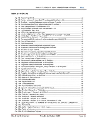 Analiza e transportit publik në Komunën e Prishtinës 2016
BSc. Ermal B. Sylejmani Prof. Dr. Sc. Shaban BUZA Faqe 15
LISTA E FIGURAVE
Fig. 2.1. Procesi i ngarkimit ............................................................................................................22
Fig. 2.2. Pamje e bërthamës historike të Prishtinës në fillim të shek. XX .......................................23
Fig. 2.3. Dendësia e popullsisë sipas qarqeve regjistruese-Prishtinë .............................................25
Fig. 2.4. Kronologjia e planifikimit urban të qytetit të Prishtinës...................................................30
Fig. 2.5. Plani i përgjithshëm i Prishtinës deri 2000 ....................................................................30
Fig. 2.6. Rritja urbane e Prishtinës sipas PHK-së 1980-2020 ..........................................................30
Fig. 2.7. Lagja e Spitalit 2003-2016................................................................................................31
Fig. 3.1. Transporti publik kalon i pari vijen ...................................................................................38
Fig. 3.2. Modal Split Frajburg për vitin 1982, 1999 dhe prognoza për vitin 2020..........................40
Fig. 3.3. Linjat e TPU në Komunën e Prishtinës ..............................................................................43
Fig. 3.4. Transporti publik brenda zonës urbane sipas kompanisë ROM TE...................................44
Fig. 4.1. Procesi i hulumtimit..........................................................................................................48
Fig. 4.2. Fazat hulumtuese .............................................................................................................50
Fig. 4.3. Numërimi i udhëtarëve përmes kuponave/Linja 4 ...........................................................52
Fig. 4.4. Numërimi i udhëtarëve në terren gjatë hulumtimit .........................................................58
Fig. 4.5. Anketimi në linjën 5 dhe 6.................................................................................................59
Fig. 4.6. Diskutim më studenteve pjesëmarrës në hulumtim .........................................................60
Fig. 4.7. Anketimi i personelit të linjave të transportit publik ........................................................61
Fig. 5.1. Numri i udhëtarëve në dy drejtimet..................................................................................64
Fig. 5.2. Puna transportuese në dy drejtimet.................................................................................65
Fig. 5.3. Distanca ndërmjet vend ndaljeve në dy drejtimet...........................................................66
Fig. 5.4. Koeficienti i shfrytëzimit statik në dy drejtimet ...............................................................67
Fig. 5.5. Koeficienti i shfrytëzimit statik në dy drejtimet ...............................................................67
Fig. 5.6. Distanca mesatare e transportit për një udhëtarë në dy drejtimet..................................68
Fig. 5.7. Shpejtësia komerciale.......................................................................................................68
Fig. 5.8. Shpërndarja e udhëtarëve-Hajvali-Zona Historike............................................................71
Fig. 5.9. Paraqitja skematike e variablave të pavarura, varura dhe te kontrollit ..........................80
Fig. 5.10. Faktorët sipas kritereve të cilësisë..................................................................................87
Fig. 5.11. Anketuesit sipas fakultetit ............................................................................................107
Fig. 5.12. Gjinia e anketuesve.......................................................................................................107
Fig. 5.13. Shfrytëzues të TPU........................................................................................................108
Fig. 5.14. Tiketa semestrale..........................................................................................................108
Fig. 5.15. Pagesa e tiketës semestrale .........................................................................................108
Fig. 6.1. Softuerët mikro dhe makroskopik të PTV Group ............................................................109
Fig. 6.2.a. Territori i Komunës së Prishtinës .................................................................................110
Fig. 6.2.b. Rrjeti rrugorë i Komunës së Prishtinës.........................................................................110
Fig. 6.2.c. Emërtimi i segmenteve rrugore....................................................................................111
Fig. 6.2.d. Shpejtësia e lejuar e qarkullimit ..................................................................................111
Fig. 6.3.a. Statistikat e modelit në PTV Visum..............................................................................112
Fig. 6.3.b. Statistikat e modelit në PTV Visum për modelim të TPU.............................................112
Fig. 6.4. Lagjet dhe fshatrat e K. Prishtinës dhe zonat urbane të K. së Fushë K. dhe Obiliqit.......113
Fig. 6.5.a. Konektorët ...................................................................................................................114
Fig. 6.5.b. Lidhja e lagjes Ulpiana me rrjetin rrugor.....................................................................114
Fig. 6.6.a. Points of interest..........................................................................................................115
Fig. 6.6.b. Rreth 316 points of interest.........................................................................................115
 