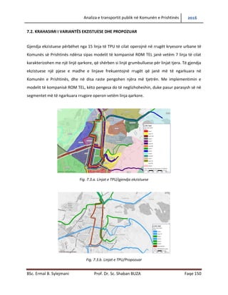 Analiza e transportit publik në Komunën e Prishtinës 2016
BSc. Ermal B. Sylejmani Prof. Dr. Sc. Shaban BUZA Faqe 150
7.2. KRAHASIMI I VARIANTËS EKZISTUESE DHE PROPOZUAR
Gjendja ekzistuese përbëhet nga 15 linja të TPU të cilat operojnë në rrugët kryesore urbane të
Komunës së Prishtinës ndërsa sipas modelit të kompanisë ROM TEL janë vetëm 7 linja të cilat
karakterizohen me një linjë qarkore, që shërben si linjë grumbulluese për linjat tjera. Të gjendja
ekzistuese një pjese e madhe e linjave frekuentojnë rrugët që janë më të ngarkuara në
Komunën e Prishtinës, dhe në disa raste pengohen njëra më tjetrën. Me implementimin e
modelit të kompanisë ROM TEL, këto pengesa do të neglizhoheshin, duke pasur parasysh së në
segmentet më të ngarkuara rrugore operon vetëm linja qarkore.
Fig. 7.3.a. Linjat e TPU/gjendja ekzistuese
Fig. 7.3.b. Linjat e TPU/Propozuar
 
