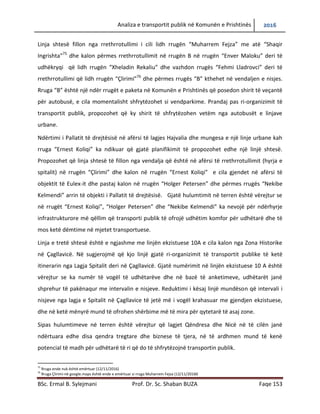Analiza e transportit publik në Komunën e Prishtinës 2016
BSc. Ermal B. Sylejmani Prof. Dr. Sc. Shaban BUZA Faqe 153
Linja shtesë fillon nga rrethrrotullimi i cili lidh rrugën “Muharrem Fejza” me atë “Shaqir
Ingrishta”75
dhe kalon përmes rrethrrotullimit në rrugën B në rrugën “Enver Maloku” deri të
udhëkryqi që lidh rrugën “Xheladin Rekaliu” dhe vazhdon rrugës “Fehmi Lladrovci” deri të
rrethrrotullimi që lidh rrugën “Çlirimi”76
dhe përmes rrugës “B” kthehet në vend ndaljen e
nisjes. Rruga “B” është një ndër rrugët e pakëta në Komunën e Prishtinës që posedon shirit të
veçantë për autobusë, e cila momentalisht shfrytëzohet si vendparkim. Prandaj pas ri-
organizimit të transportit publik, propozohet që ky shirit të shfrytëzohet vetëm nga autobusët e
linjave urbane.
Ndërtimi i Pallatit të drejtësisë në afërsi të lagjes Hajvalia dhe mungesa e një linje urbane kah
rruga “Ernest Koliqi” ka ndikuar që gjatë planifikimit të propozohet edhe një linjë shtesë.
Propozohet që linja shtesë të fillon nga vendalja që është në afërsi të rrethrrotullimit (hyrja e
spitalit) në rrugën “Çlirimi” dhe kalon në rrugën “Ernest Koliqi” e cila gjendet në afërsi të
objektit të Eulex-it dhe pastaj kalon në rrugën “Holger Petersen” dhe përmes rrugës “Nekibe
Kelmendi” arrin të objekti i Pallatit të drejtësisë. Gjatë hulumtimit në terren është vërejtur se
në rrugët “Ernest Koliqi”, “Holger Petersen” dhe “Nekibe Kelmendi” ka nevojë për ndërhyrje
infrastrukturore më qëllim që transporti publik të ofrojë udhëtim komfor për udhëtarë dhe të
mos ketë dëmtime në mjetet transportuese.
Linja e tretë shtesë është e ngjashme me linjën ekzistuese 10A e cila kalon nga Zona Historike
në Çagllavicë. Ne sugjerojmë që kjo linjë gjatë ri-organizimit të transportit publike të ketë
itinerarin nga Lagja Spitalit deri në Çagllavicë. Gjatë numërimit në linjën ekzistuese 10 A është
vërejtur se ka numër të vogël të udhëtarëve dhe në bazë të anketimeve, udhëtarët janë
shprehur të pakënaqur me intervalin e nisjeve. Reduktimi i kësaj linjë mundëson që intervali i
nisjeve nga lagja e Spitalit në Çagllavice të jetë më i vogël krahasuar me gjendjen ekzistuese,
dhe në ketë mënyrë mund të ofrohen shërbime më të mira për qytetarë të asaj zone.
Sipas hulumtimeve në terren është vërejtur që lagjet Qëndresa dhe Nicë në të cilën janë
ndërtuara edhe disa qendra tregtare dhe biznese të tjera, në të ardhmen mund të kenë
potencial të madh për udhëtarë të ri që do të shfrytëzojnë transportin publik.
75
Rruga ende nuk është emërtuar (12/11/2016)
76
Rruga Çlirimi-në google.maps është ende e emërtuar si rruga Muharrem Fejza (12/11/20160
 