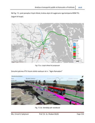 Analiza e transportit publik në Komunën e Prishtinës 2016
BSc. Ermal B. Sylejmani Prof. Dr. Sc. Shaban BUZA Faqe 154
Në Fig. 7.5. janë paraqitur linjat shtesë, krahas atyre të sugjeruara nga kompania ROM TEL
(ngjyrë të kuqe).
Fig.7.5.a. Linjat shtesë të propozuar
Simulimi përmes PTV Vissim është realizuar në rr. “Agim Ramadani”
Fig. 7.5.b. Vendalja për autobusë
 