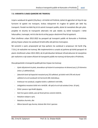 Analiza e transportit publik në Komunën e Prishtinës 2016
BSc. Ermal B. Sylejmani Prof. Dr. Sc. Shaban BUZA Faqe 155
7.3. VARIANTA E LINJES QARKORE ME TRAMVAJ
Linjat e autobusit të qytetit (City Bus), i cili është në Prishtinë, duhet të zgjerohet në linja të reja
furnizimi të qytetit me transport, krahas ridizajnimit të rrugëve të qytetit për këtë lloj
transporti. Paralel me këtë lloj të të vetmit transport publik, duhet të mendohet dhe për pilot-
projekte të shumta të transportit alternativ më pak ndotës siç është transporti i lehtë
hekurudhor, tramvajet, më të cilat do të arrihej qasja e destinimit final të qytetarit.
Plani zhvillimor urban 2012-2022 ka paraparë që transporti publik në Komunën e Prishtinës
përveç linjave urbane me autobusë të ketë edhe atë përmes tramvajeve.
Në variantin e parë, propozojmë që linja qarkore me autobusë e propozuar më herët (Fig.
7.3.b.), të realizohet me tramvaj. Me implementimin e unazës së jashtme që është paraparë në
planin zhvillimorë urban 2012-2023, do të përmbushen kërkesat infrastrukturore të nevojshme
për realizimin e një sistem eficient të transportit publik me tramvaj në Komunën e Prishtinës.
Disa përparësitë e transportit publik përmes linjave me tramvaj:
- Gjatë shfrytëzimit të plotë, zëvendëson një kolonë të automjeteve në distancë prej 1,25 kilometra
(nëse 1,2 udhëtarë/aut),
- Zakonisht kanë një kapacitet mesatarë prej 253 udhëtarë, që është rreth 37% më shumë
udhëtarë së sa te autobusët më harmonik (XXL-Gelenkbus),
- Krahasuar me autobusë, zvogëlon kohën e udhëtimit rreth 40%,
- Jetëgjatësia mesatare është më e lartë(30...40 vjet) së sa të një autobusi (max. 10 vjet),
- Është i pavarur nga lëndët djegëse,
- Nuk liron gazra ndotës, pasi që lëvizë përmes sistemit elektrik,
- Redukton ndotjen e ajrit,
- Redukton zhurmën, dhe
- Mbron banorët nga zhurma, kolonat dhe lirimi i gazrave.
 
